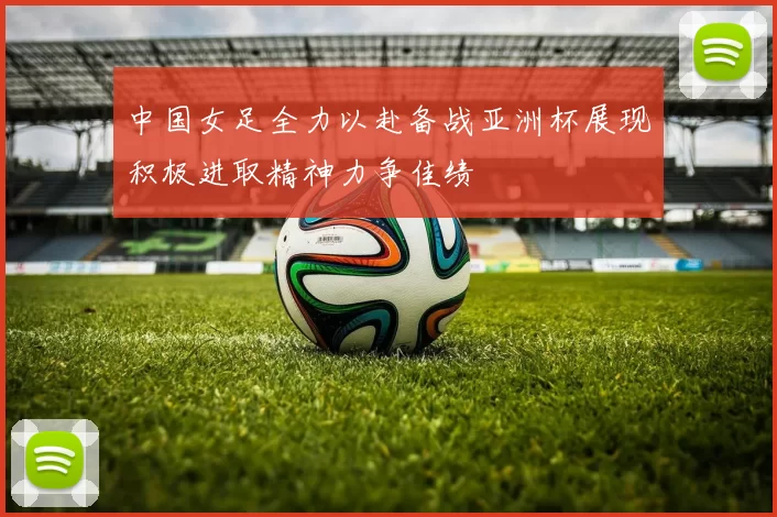 中国女足全力以赴备战亚洲杯展现积极进取精神力争佳绩