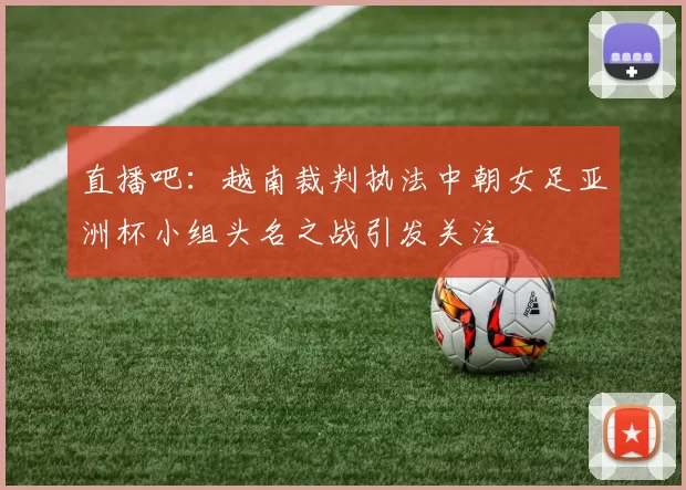 直播吧：越南裁判执法中朝女足亚洲杯小组头名之战引发关注